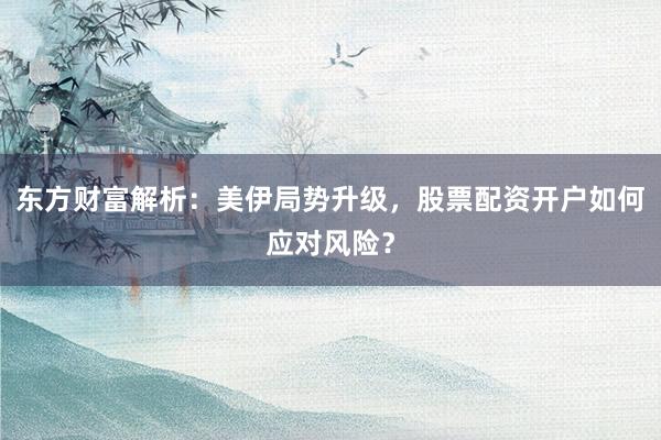 东方财富解析：美伊局势升级，股票配资开户如何应对风险？