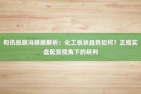 和讯投顾冯禄顺解析：化工板块趋势如何？正规实盘配资视角下的研判