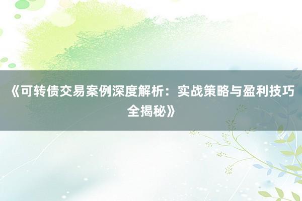 《可转债交易案例深度解析：实战策略与盈利技巧全揭秘》