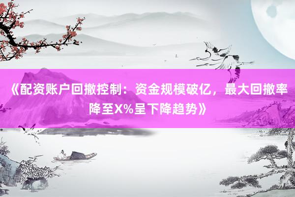 《配资账户回撤控制：资金规模破亿，最大回撤率降至X%呈下降趋势》
