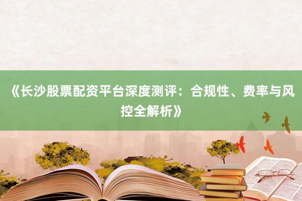 《长沙股票配资平台深度测评：合规性、费率与风控全解析》