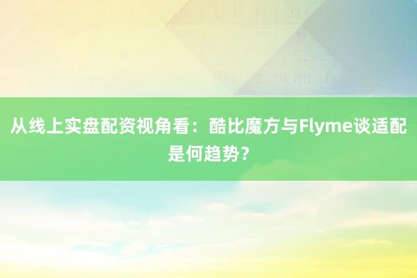 从线上实盘配资视角看：酷比魔方与Flyme谈适配是何趋势？