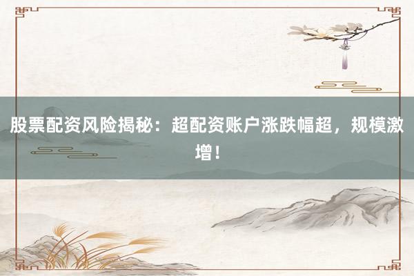 股票配资风险揭秘：超配资账户涨跌幅超，规模激增！