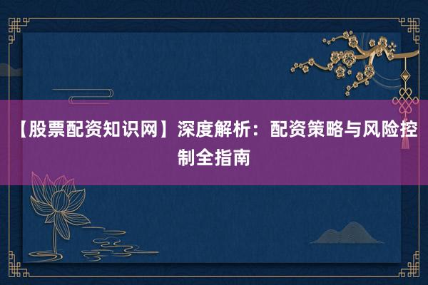 【股票配资知识网】深度解析：配资策略与风险控制全指南