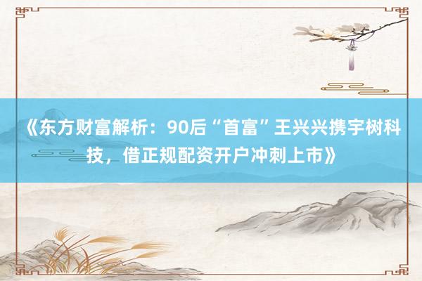 《东方财富解析：90后“首富”王兴兴携宇树科技，借正规配资开户冲刺上市》