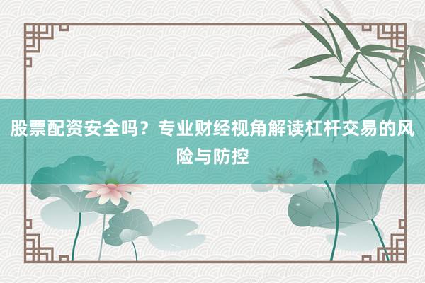 股票配资安全吗？专业财经视角解读杠杆交易的风险与防控