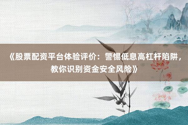 《股票配资平台体验评价：警惕低息高杠杆陷阱，教你识别资金安全风险》