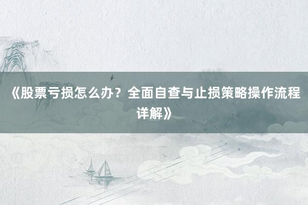 《股票亏损怎么办？全面自查与止损策略操作流程详解》