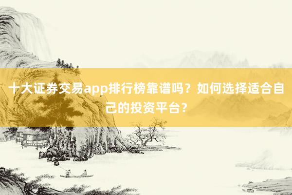 十大证券交易app排行榜靠谱吗？如何选择适合自己的投资平台？