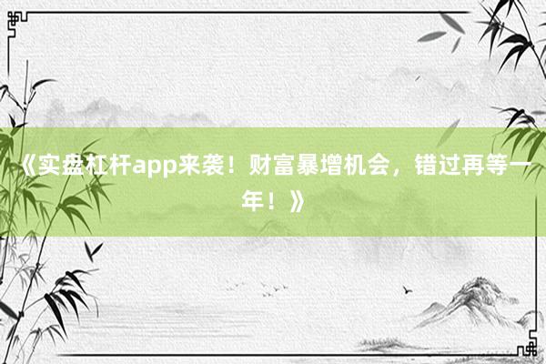 《实盘杠杆app来袭！财富暴增机会，错过再等一年！》