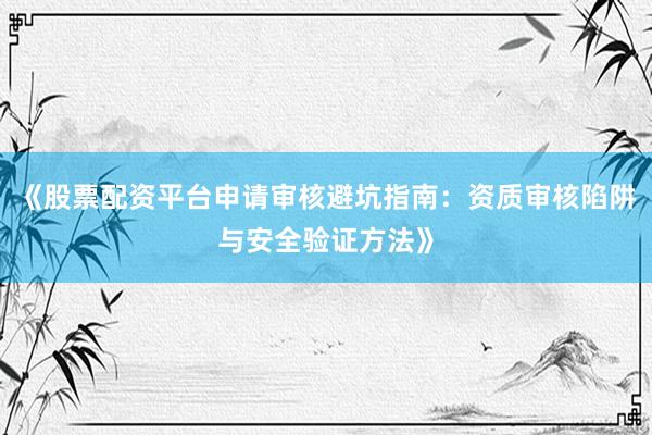 《股票配资平台申请审核避坑指南：资质审核陷阱与安全验证方法》