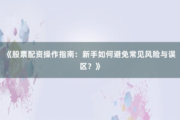 《股票配资操作指南：新手如何避免常见风险与误区？》