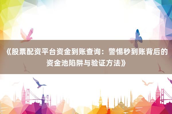 《股票配资平台资金到账查询：警惕秒到账背后的资金池陷阱与验证方法》