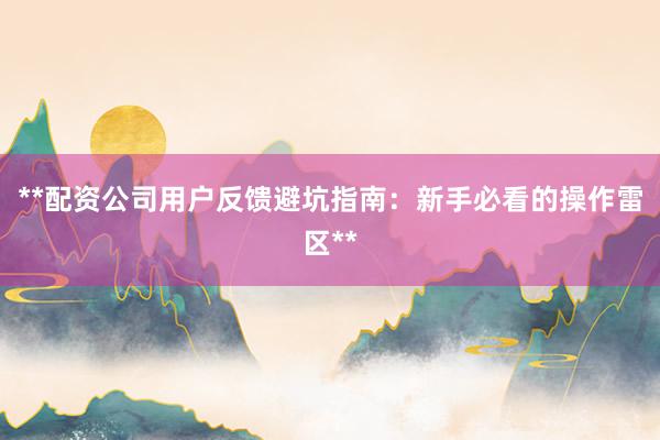 **配资公司用户反馈避坑指南：新手必看的操作雷区**