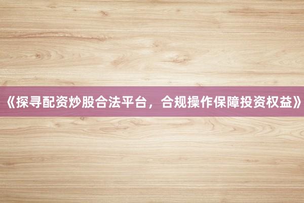 《探寻配资炒股合法平台，合规操作保障投资权益》