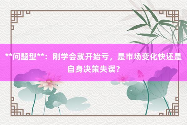 **问题型**：刚学会就开始亏，是市场变化快还是自身决策失误？