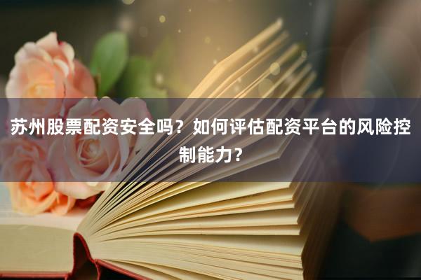 苏州股票配资安全吗？如何评估配资平台的风险控制能力？