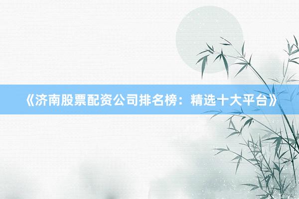 《济南股票配资公司排名榜：精选十大平台》