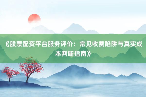 《股票配资平台服务评价：常见收费陷阱与真实成本判断指南》