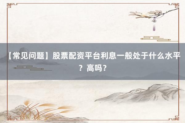 【常见问题】股票配资平台利息一般处于什么水平？高吗？