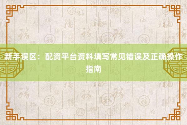 新手误区：配资平台资料填写常见错误及正确操作指南