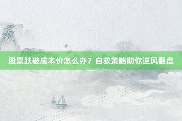 股票跌破成本价怎么办?自救策略助你逆风翻盘