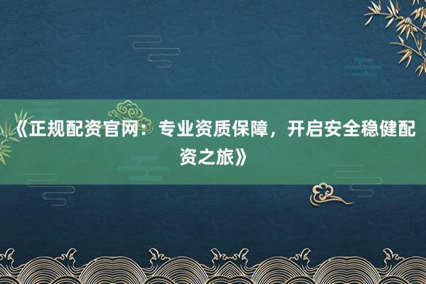 《正规配资官网：专业资质保障，开启安全稳健配资之旅》