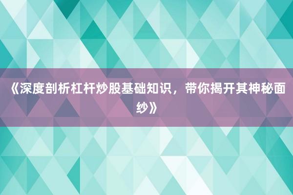 《深度剖析杠杆炒股基础知识,带你揭开其神秘面纱》