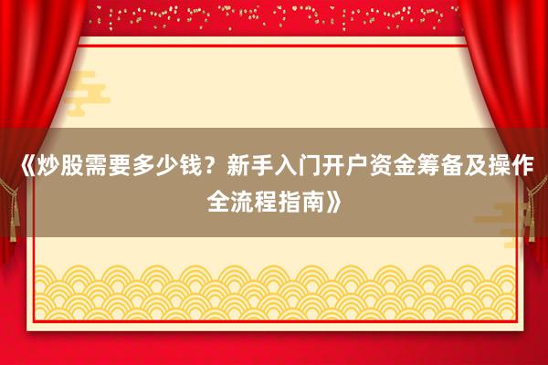 《炒股需要多少钱？新手入门开户资金筹备及操作全流程指南》