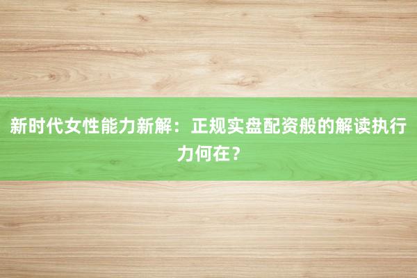 新时代女性能力新解：正规实盘配资般的解读执行力何在？