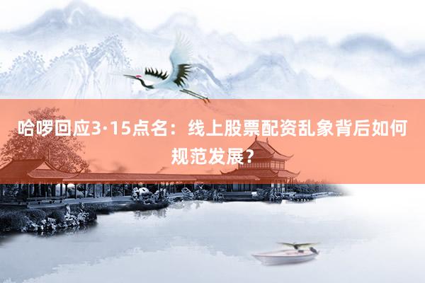 哈啰回应3·15点名：线上股票配资乱象背后如何规范发展？