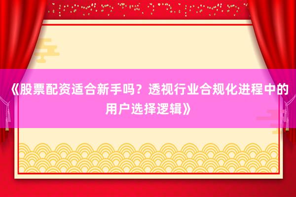《股票配资适合新手吗?透视行业合规化进程中的用户选择逻辑》